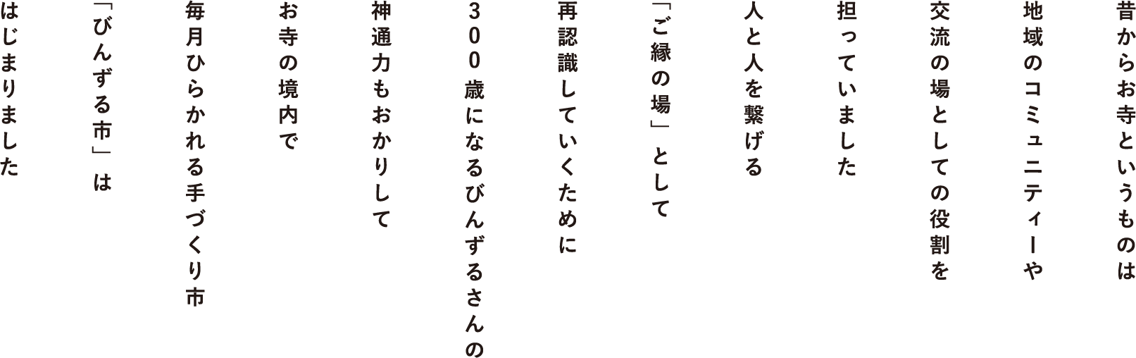 昔からお寺というものは地域のコミュニティーや交流の場としての役割を担っていました。人と人を繋げる「ご縁の場」として再認識していくために300歳になるびんずるさんの神通力もおかりしてお寺の境内で毎月ひらかれる手づくり市「びんずる市」ははじまりました